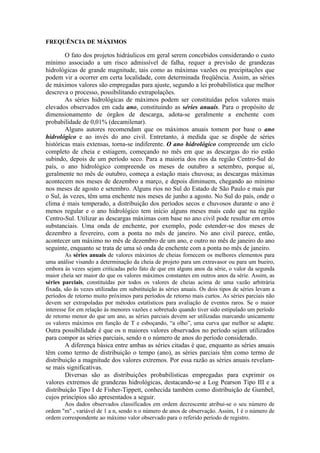 FREQUÊNCIA DE MÁXIMOS
O fato dos projetos hidráulicos em geral serem concebidos considerando o custo
mínimo associado a um risco admissível de falha, requer a previsão de grandezas
hidrológicas de grande magnitude, tais como as máximas vazões ou precipitações que
podem vir a ocorrer em certa localidade, com determinada freqüência. Assim, as séries
de máximos valores são empregadas para ajuste, segundo a lei probabilística que melhor
descreva o processo, possibilitando extrapolações.
As séries hidrológicas de máximos podem ser constituídas pelos valores mais
elevados observados em cada ano, constituindo as séries anuais. Para o propósito de
dimensionamento de órgãos de descarga, adota-se geralmente a enchente com
probabilidade de 0,01% (decamilenar).
Alguns autores recomendam que os máximos anuais tomem por base o ano
hidrológico e ao invés do ano civil. Entretanto, à medida que se dispõe de séries
históricas mais extensas, torna-se indiferente. O ano hidrológico compreende um ciclo
completo de cheia e estiagem, começando no mês em que as descargas do rio estão
subindo, depois de um período seco. Para a maioria dos rios da região Centro-Sul do
país, o ano hidrológico compreende os meses de outubro a setembro, porque aí,
geralmente no mês de outubro, começa a estação mais chuvosa; as descargas máximas
acontecem nos meses de dezembro a março, e depois diminuem, chegando ao mínimo
nos meses de agosto e setembro. Alguns rios no Sul do Estado de São Paulo e mais par
o Sul, às vezes, têm uma enchente nos meses de junho a agosto. No Sul do país, onde o
clima é mais temperado, a distribuição dos períodos secos e chuvosos durante o ano é
menos regular e o ano hidrológico tem início alguns meses mais cedo que na região
Centro-Sul. Utilizar as descargas máximas com base no ano civil pode resultar em erros
substanciais. Uma onda de enchente, por exemplo, pode estender-se dos meses de
dezembro a fevereiro, com a ponta no mês de janeiro. No ano civil parece, então,
acontecer um máximo no mês de dezembro de um ano, e outro no mês de janeiro do ano
seguinte, enquanto se trata de uma só onda de enchente com a ponta no mês de janeiro.
As séries anuais de valores máximos de cheias fornecem os melhores elementos para
uma análise visando a determinação da cheia de projeto para um extravasor ou para um bueiro,
embora às vezes sejam criticadas pelo fato de que em alguns anos da série, o valor da segunda
maior cheia ser maior do que os valores máximos constantes em outros anos da série. Assim, as
séries parciais, constituídas por todos os valores de cheias acima de uma vazão arbitrária
fixada, são às vezes utilizadas em substituição às séries anuais. Os dois tipos de séries levam a
períodos de retorno muito próximos para períodos de retorno mais curtos. As séries parciais não
devem ser extrapoladas por métodos estatísticos para avaliação de eventos raros. Se o maior
interesse for em relação às menores vazões e sobretudo quando tiver sido estipulado um período
de retorno menor do que um ano, as séries parciais devem ser utilizadas marcando unicamente
os valores máximos em função de T e esboçando, “a olho”, uma curva que melhor se adapte.
Outra possibilidade é que os n maiores valores observados no período sejam utilizados
para compor as séries parciais, sendo n o número de anos do período considerado.
A diferença básica entre ambas as séries citadas é que, enquanto as séries anuais
têm como termo de distribuição o tempo (ano), as séries parciais têm como termo de
distribuição a magnitude dos valores extremos. Por essa razão as séries anuais revelam-
se mais significativas.
Diversas são as distribuições probabilísticas empregadas para exprimir os
valores extremos de grandezas hidrológicas, destacando-se a Log Pearson Tipo III e a
distribuição Tipo I de Fisher-Tippett, conhecida também como distribuição de Gumbel,
cujos princípios são apresentados a seguir.
Aos dados observados classificados em ordem decrescente atribui-se o seu número de
ordem "m" , variável de 1 a n, sendo n o número de anos de observação. Assim, 1 é o número de
ordem correspondente ao máximo valor observado para o referido período de registro.
 