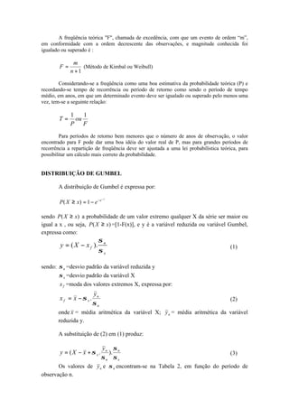 A freqüência teórica "F", chamada de excedência, com que um evento de ordem “m”,
em conformidade com a ordem decrescente das observações, e magnitude conhecida foi
igualado ou superado é :
1+
=
n
m
F (Método de Kimbal ou Weibull)
Considerando-se a freqüência como uma boa estimativa da probabilidade teórica (P) e
recordando-se tempo de recorrência ou período de retorno como sendo o período de tempo
médio, em anos, em que um determinado evento deve ser igualado ou superado pelo menos uma
vez, tem-se a seguinte relação:
F
ou
P
T
11
=
Para períodos de retorno bem menores que o número de anos de observação, o valor
encontrado para F pode dar uma boa idéia do valor real de P, mas para grandes períodos de
recorrência a repartição de freqüência deve ser ajustada a uma lei probabilística teórica, para
possibilitar um cálculo mais correto da probabilidade.
DISTRIBUIÇÃO DE GUMBEL
A distribuição de Gumbel é expressa por:
y
e
exXP
−
−
−=≥ 1)(
sendo )( xXP ≥ a probabilidade de um valor extremo qualquer X da série ser maior ou
igual a x , ou seja, )( xXP ≥ =[1-F(x)], e y é a variável reduzida ou variável Gumbel,
expressa como:
x
n
fxXy
σ
σ
).( −= (1)
sendo: nσ =desvio padrão da variável reduzida y
xσ =desvio padrão da variável X
fx =moda dos valores extremos X, expressa por:
n
n
xf
y
xx
σ
σ .−= (2)
onde x = média aritmética da variável X; ny = média aritmética da variável
reduzida y.
A substituição de (2) em (1) produz:
x
n
n
n
x
y
xXy
σ
σ
σ
σ )..( +−= (3)
Os valores de ny e nσ encontram-se na Tabela 2, em função do período de
observação n.
 