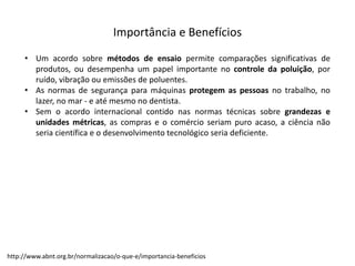 Importância  e  Benefícios
• Um acordo sobre métodos de ensaio permite comparações significativas de
produtos, ou desempenha um papel importante no controle da poluição, por
ruído, vibração ou emissões de poluentes.
• As normas de segurança para máquinas protegem as pessoas no trabalho, no
lazer, no mar -­‐ e até mesmo no dentista.
• Sem o acordo internacional contido nas normas técnicas sobre grandezas e
unidades métricas, as compras e o comércio seriam puro acaso, a ciência não
seria científica e o desenvolvimento tecnológico seria deficiente.
http://www.abnt.org.br/normalizacao/o-­‐que-­‐e/importancia-­‐beneficios
 