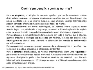 Quem  sem  beneficia  com  as  normas?
Para as empresas, a adoção de normas significa que os fornecedores podem
desenvolver e oferecer produtos e serviços que atendam às especificações que têm
ampla aceitação em seus setores. Empresas que utilizam Normas Internacionais
podem competir em muito mais mercados ao redor do mundo.
Para os inovadores de novas tecnologias, as normas sobre aspectos como
terminologia, compatibilidade e segurança, aceleram a disseminação das inovações
e seu desenvolvimento em produtos possíveis de serem fabricados e negociados.
Para os clientes, a compatibilidade da tecnologia em todo o mundo, que é atingida
quando produtos e serviços são baseados em normas, fornece aos clientes uma
ampla gama de ofertas. Eles também se beneficiam dos efeitos da concorrência
entre fornecedores.
Para os governos, as normas proporcionam as bases tecnológicas e científicas que
sustentam a saúde, a segurança e a legislação ambiental.
Para o comércio internacional, as Normas Internacionais criam uma "igualdade"
para todos os concorrentes nesses mercados. A existência de normas nacionais ou
regionais divergentes pode criar barreiras técnicas ao comércio. As Normas
Internacionais são os recursos técnicos pelos quais a política de acordos comerciais
pode ser colocada em prática.
http://www.abnt.org.br/normalizacao/o-­‐que-­‐e/importancia-­‐beneficios
 
