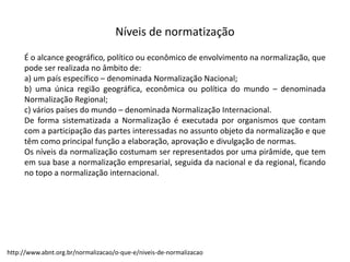 Níveis  de  normatização
É o alcance geográfico, político ou econômico de envolvimento na normalização, que
pode ser realizada no âmbito de:
a) um país específico – denominada Normalização Nacional;
b) uma única região geográfica, econômica ou política do mundo – denominada
Normalização Regional;
c) vários países do mundo – denominada Normalização Internacional.
De forma sistematizada a Normalização é executada por organismos que contam
com a participação das partes interessadas no assunto objeto da normalização e que
têm como principal função a elaboração, aprovação e divulgação de normas.
Os níveis da normalização costumam ser representados por uma pirâmide, que tem
em sua base a normalização empresarial, seguida da nacional e da regional, ficando
no topo a normalização internacional.
http://www.abnt.org.br/normalizacao/o-­‐que-­‐e/niveis-­‐de-­‐normalizacao
 