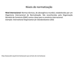 Níveis  de  normatização
Nível internacional: Normas técnicas, de abrangência mundial, estabelecidas por um
Organismo Internacional de Normalização. São reconhecidas pela Organização
Mundial do Comércio (OMC) como a base para o comércio internacional.
Exemplo: International Organization for Standardization (ISO)
http://www.abnt.org.br/normalizacao/o-­‐que-­‐e/niveis-­‐de-­‐normalizacao
 