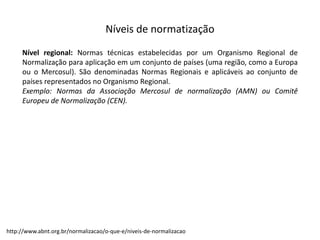 Níveis  de  normatização
Nível regional: Normas técnicas estabelecidas por um Organismo Regional de
Normalização para aplicação em um conjunto de países (uma região, como a Europa
ou o Mercosul). São denominadas Normas Regionais e aplicáveis ao conjunto de
países representados no Organismo Regional.
Exemplo: Normas da Associação Mercosul de normalização (AMN) ou Comitê
Europeu de Normalização (CEN).
http://www.abnt.org.br/normalizacao/o-­‐que-­‐e/niveis-­‐de-­‐normalizacao
 