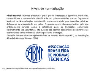 Níveis  de  normatização
Nível nacional: Normas elaboradas pelas partes interessadas (governo, indústrias,
consumidores e comunidade científica de um país) e emitidas por um Organismo
Nacional de Normalização, reconhecido como autoridade para torná-­‐las públicas.
Aplicam-­‐se ao mercado de um país e, frequentemente, são reconhecidas pelo seu
ordenamento jurídico como a referência para as transações comerciais.
Normalmente são voluntárias, isto é, cabe aos agentes econômicos decidirem se as
usam ou não como referência técnica para uma transação.
Exemplo: Normas da Associação Brasileira de Normas Técnicas (ABNT) ou Associação
Alemã de Normas Técnicas (DIN).
http://www.abnt.org.br/normalizacao/o-­‐que-­‐e/niveis-­‐de-­‐normalizacao
 