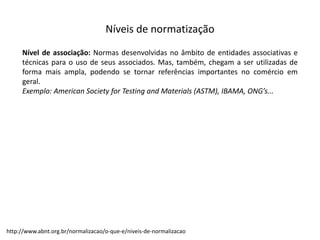 Níveis  de  normatização
Nível de associação: Normas desenvolvidas no âmbito de entidades associativas e
técnicas para o uso de seus associados. Mas, também, chegam a ser utilizadas de
forma mais ampla, podendo se tornar referências importantes no comércio em
geral.
Exemplo: American Society for Testing and Materials (ASTM), IBAMA, ONG’s...
http://www.abnt.org.br/normalizacao/o-­‐que-­‐e/niveis-­‐de-­‐normalizacao
 