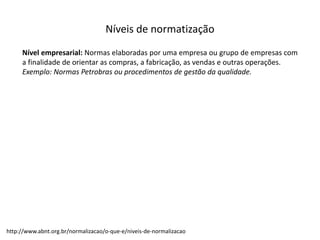 Níveis  de  normatização
Nível empresarial: Normas elaboradas por uma empresa ou grupo de empresas com
a finalidade de orientar as compras, a fabricação, as vendas e outras operações.
Exemplo: Normas Petrobras ou procedimentos de gestão da qualidade.
http://www.abnt.org.br/normalizacao/o-­‐que-­‐e/niveis-­‐de-­‐normalizacao
 