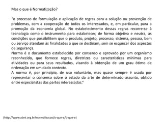 Mas o que é Normatização?
“o processo de formulação e aplicação de regras para a solução ou prevenção de
problemas, com a cooperação de todos os interessados, e, em particular, para a
promoção da economia global. No estabelecimento dessas regras recorre-­‐se à
tecnologia como o instrumento para estabelecer, de forma objetiva e neutra, as
condições que possibilitem que o produto, projeto, processo, sistema, pessoa, bem
ou serviço atendam às finalidades a que se destinam, sem se esquecer dos aspectos
de segurança.
Norma é o documento estabelecido por consenso e aprovado por um organismo
reconhecido, que fornece regras, diretrizes ou características mínimas para
atividades ou para seus resultados, visando à obtenção de um grau ótimo de
ordenação em um dado contexto.
A norma é, por princípio, de uso voluntário, mas quase sempre é usada por
representar o consenso sobre o estado da arte de determinado assunto, obtido
entre especialistas das partes interessadas.”
(http://www.abnt.org.br/normalizacao/o-­‐que-­‐e/o-­‐que-­‐e)
 
