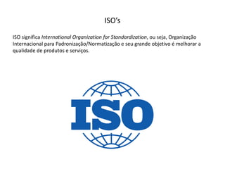 ISO’s
ISO  significa  International Organization for  Standardization,  ou  seja,  Organização  
Internacional  para  Padronização/Normatização  e  seu  grande  objetivo  é  melhorar  a  
qualidade  de  produtos  e  serviços.
 