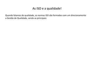 As  ISO  e  a  qualidade!
Quando  falamos  de  qualidade,  as  normas  ISO  são  formadas  com  um  direcionamento  
a  Gestão  de  Qualidade,  sendo  as  principais:
 