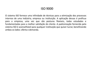 ISO  9000
O sistema ISO fornece uma infinidade de técnicas para a otimização dos processos
internos de uma indústria, empresa ou instituição. A aplicação dessas é profícua
para a empresa, uma vez que são posturas flexíveis, todas estudadas e
fundamentadas para a melhor satisfação do cliente. A padronização fornecida pelo
sistema ISO é aconselhável para qualquer instituição que quiser lucrar, beneficiando
ambos os lados: oferta e demanda.
 