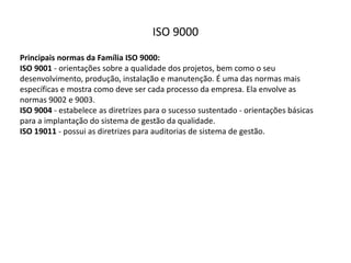 ISO  9000
Principais  normas  da  Família  ISO  9000:
ISO  9001 -­‐ orientações  sobre  a  qualidade  dos  projetos,  bem  como  o  seu  
desenvolvimento,  produção,  instalação  e  manutenção.  É  uma  das  normas  mais  
específicas  e  mostra  como  deve  ser  cada  processo  da  empresa.  Ela  envolve  as  
normas  9002  e  9003.
ISO  9004 -­‐ estabelece  as  diretrizes  para  o  sucesso  sustentado  -­‐ orientações  básicas  
para  a  implantação  do  sistema  de  gestão  da  qualidade.
ISO  19011 -­‐ possui  as  diretrizes  para  auditorias  de  sistema  de  gestão.
 