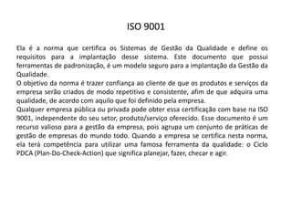 ISO  9001
Ela é a norma que certifica os Sistemas de Gestão da Qualidade e define os
requisitos para a implantação desse sistema. Este documento que possui
ferramentas de padronização, é um modelo seguro para a implantação da Gestão da
Qualidade.
O objetivo da norma é trazer confiança ao cliente de que os produtos e serviços da
empresa serão criados de modo repetitivo e consistente, afim de que adquira uma
qualidade, de acordo com aquilo que foi definido pela empresa.
Qualquer empresa pública ou privada pode obter essa certificação com base na ISO
9001, independente do seu setor, produto/serviço oferecido. Esse documento é um
recurso valioso para a gestão da empresa, pois agrupa um conjunto de práticas de
gestão de empresas do mundo todo. Quando a empresa se certifica nesta norma,
ela terá competência para utilizar uma famosa ferramenta da qualidade: o Ciclo
PDCA (Plan-­‐Do-­‐Check-­‐Action) que significa planejar, fazer, checar e agir.
 