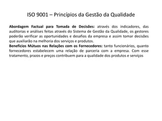 ISO  9001  – Princípios  da  Gestão  da  Qualidade
Abordagem Factual para Tomada de Decisões: através dos indicadores, das
auditorias e análises feitas através do Sistema de Gestão da Qualidade, os gestores
poderão verificar as oportunidades e desafios da empresa e assim tomar decisões
que auxiliarão na melhoria dos serviços e produtos.
Benefícios Mútuos nas Relações com os Fornecedores: tanto funcionários, quanto
fornecedores estabelecem uma relação de parceria com a empresa. Com esse
tratamento, prazos e preços contribuem para a qualidade dos produtos e serviços
 