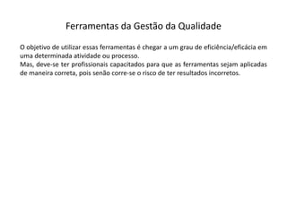 Ferramentas  da  Gestão  da  Qualidade
O objetivo de utilizar essas ferramentas é chegar a um grau de eficiência/eficácia em
uma determinada atividade ou processo.
Mas, deve-­‐se ter profissionais capacitados para que as ferramentas sejam aplicadas
de maneira correta, pois senão corre-­‐se o risco de ter resultados incorretos.
 