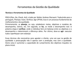 Ferramentas  da  Gestão  da  Qualidade
Técnicas e Ferramentas da Qualidade
PDCA (Plan, Do, Check, Act), criado por Walter Andrew Sherwart: Traduzindo para o
português, Planejar, Fazer, Verificar, Agir (PFVA). Esse é um processo fundamental do
melhoramento e da qualidade.
Primeiramente, se planeja, ou seja, estabelecer metas, objetivos e modelos de
desempenho, rotinas, etc. Em segundo, se faz, se mede o desempenho real. A
próxima etapa é verificar, onde o indivíduo fará um balanço entre os objetivos e o
desempenho e determinará a diferença deles. Por último, deve-­‐se agir: executar
tudo e aperfeiçoar sem esbanjar.
Essas técnicas são necessárias para agradar o cliente, uma vez que na gestão de
qualidade a preocupação não é apenas com a produção, mas com a qualidade.
Outra coisa é aumentar a capacidade de cumprimento dos objetivos traçados no
plano inicial.
 