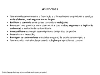 As  Normas
• Tornam o desenvolvimento, a fabricação e o fornecimento de produtos e serviços
mais eficientes, mais seguros e mais limpos;
• Facilitam o comércio entre países tornando-­‐o mais justo;
• Fornecem aos governos uma base técnica para saúde, segurança e legislação
ambiental, e avaliação da conformidade;
• Compartilham os avanços tecnológicos e a boa prática de gestão;
• Disseminam a inovação;
• Protegem os consumidores e usuários em geral, de produtos e serviços; e
• Tornam a vida mais simples provendo soluções para problemas comuns.
(http://www.abnt.org.br/normalizacao/o-­‐que-­‐e/o-­‐que-­‐e)
 