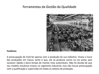 Ferramentas  da  Gestão  da  Qualidade
Fordismo
A preocupação de Ford foi apenas com a produção da sua indústria. Visava o lucro
das produções em massa, tanto é que, ele só produzia carros na cor preta, pois
secavam rápido e daria tempo de montar mais automóveis. Não há dúvida de que
seu modelo mecânico inovou no segmento industrial, mas não houve preocupação
com a qualificação e supervisão em todos os setores de produção.
 