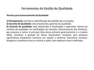 Ferramentas  da  Gestão  da  Qualidade
Técnicas para Gerenciamento da Qualidade
1) Planejamento: consiste na identificação dos padrões de um projeto.
2) Garantia de Qualidade: está relacionado a garantia da qualidade;
3) Controle de qualidade: está relacionado a fiscalização e supervisão. Dentro do
controle de qualidade, há ramificações do conceito: Gerenciamento das diretrizes,
por processo e rotina. A principal ideia desse primeiro gerenciamento é o modelo
IDEIA, incentivar a geração de ideias; Desenvolver iniciativas com produtos
significativos; Estabelecer consenso em relação a melhoria; Intensificar contatos;
Assegurar a coerência entre as normas e ações, com objetivos claros e definidos.
 