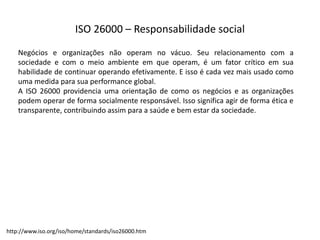 ISO  26000  – Responsabilidade  social
Negócios e organizações não operam no vácuo. Seu relacionamento com a
sociedade e com o meio ambiente em que operam, é um fator crítico em sua
habilidade de continuar operando efetivamente. E isso é cada vez mais usado como
uma medida para sua performance global.
A ISO 26000 providencia uma orientação de como os negócios e as organizações
podem operar de forma socialmente responsável. Isso significa agir de forma ética e
transparente, contribuindo assim para a saúde e bem estar da sociedade.
http://www.iso.org/iso/home/standards/iso26000.htm
 