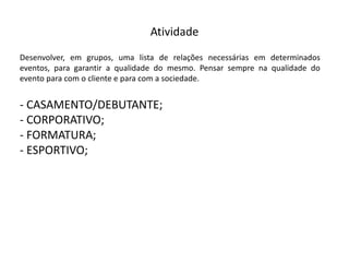 Atividade
Desenvolver, em grupos, uma lista de relações necessárias em determinados
eventos, para garantir a qualidade do mesmo. Pensar sempre na qualidade do
evento para com o cliente e para com a sociedade.
-­‐ CASAMENTO/DEBUTANTE;
-­‐ CORPORATIVO;
-­‐ FORMATURA;
-­‐ ESPORTIVO;
 