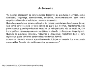 As  Normas
“As normas asseguram as características desejáveis de produtos e serviços, como
qualidade, segurança, confiabilidade, eficiência, intercambialidade, bem como
respeito ambiental – e tudo isto a um custo econômico.
Quando os produtos e serviços atendem às nossas expectativas, tendemos a tomar
isso como certo e a não ter consciência do papel das normas. Rapidamente, nos
preocupamos quando produtos se mostram de má qualidade, não se encaixam, são
incompatíveis com equipamentos que já temos, não são confiáveis ou são perigosos.
Quando os produtos, sistemas, máquinas e dispositivos trabalham bem e com
segurança, quase sempre é porque eles atendem às normas.
As normas têm uma enorme e positiva contribuição para a maioria dos aspectos de
nossas vidas. Quando elas estão ausentes, logo notamos.”
(http://www.abnt.org.br/normalizacao/o-­‐que-­‐e/o-­‐que-­‐e)
 