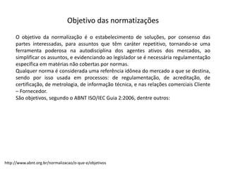 Objetivo  das  normatizações
O objetivo da normalização é o estabelecimento de soluções, por consenso das
partes interessadas, para assuntos que têm caráter repetitivo, tornando-­‐se uma
ferramenta poderosa na autodisciplina dos agentes ativos dos mercados, ao
simplificar os assuntos, e evidenciando ao legislador se é necessária regulamentação
específica em matérias não cobertas por normas.
Qualquer norma é considerada uma referência idônea do mercado a que se destina,
sendo por isso usada em processos: de regulamentação, de acreditação, de
certificação, de metrologia, de informação técnica, e nas relações comerciais Cliente
– Fornecedor.
São objetivos, segundo o ABNT ISO/IEC Guia 2:2006, dentre outros:
http://www.abnt.org.br/normalizacao/o-­‐que-­‐e/objetivos
 