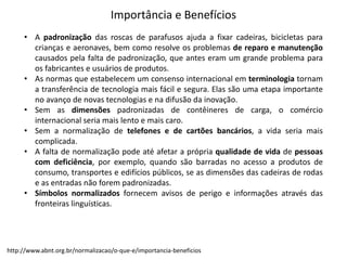 • A padronização das roscas de parafusos ajuda a fixar cadeiras, bicicletas para
crianças e aeronaves, bem como resolve os problemas de reparo e manutenção
causados pela falta de padronização, que antes eram um grande problema para
os fabricantes e usuários de produtos.
• As normas que estabelecem um consenso internacional em terminologia tornam
a transferência de tecnologia mais fácil e segura. Elas são uma etapa importante
no avanço de novas tecnologias e na difusão da inovação.
• Sem as dimensões padronizadas de contêineres de carga, o comércio
internacional seria mais lento e mais caro.
• Sem a normalização de telefones e de cartões bancários, a vida seria mais
complicada.
• A falta de normalização pode até afetar a própria qualidade de vida de pessoas
com deficiência, por exemplo, quando são barradas no acesso a produtos de
consumo, transportes e edifícios públicos, se as dimensões das cadeiras de rodas
e as entradas não forem padronizadas.
• Símbolos normalizados fornecem avisos de perigo e informações através das
fronteiras linguísticas.
http://www.abnt.org.br/normalizacao/o-­‐que-­‐e/importancia-­‐beneficios
Importância  e  Benefícios
 