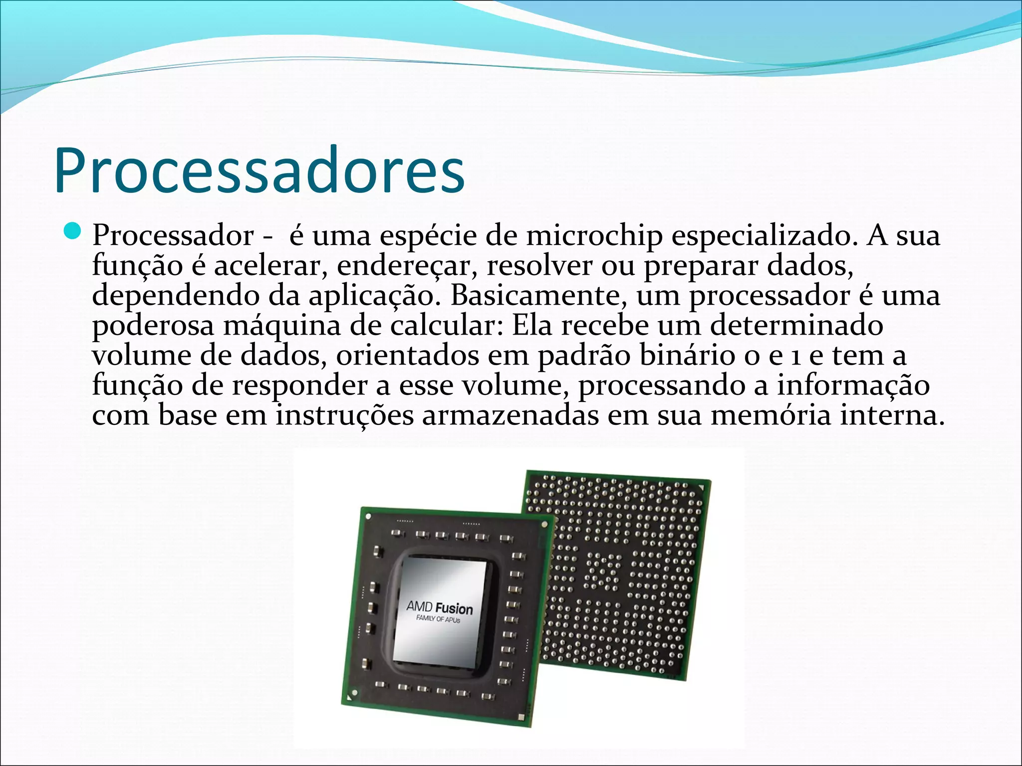 Processadores
Processador - é uma espécie de microchip especializado. A sua
função é acelerar, endereçar, resolver ou preparar dados,
dependendo da aplicação. Basicamente, um processador é uma
poderosa máquina de calcular: Ela recebe um determinado
volume de dados, orientados em padrão binário 0 e 1 e tem a
função de responder a esse volume, processando a informação
com base em instruções armazenadas em sua memória interna.
 