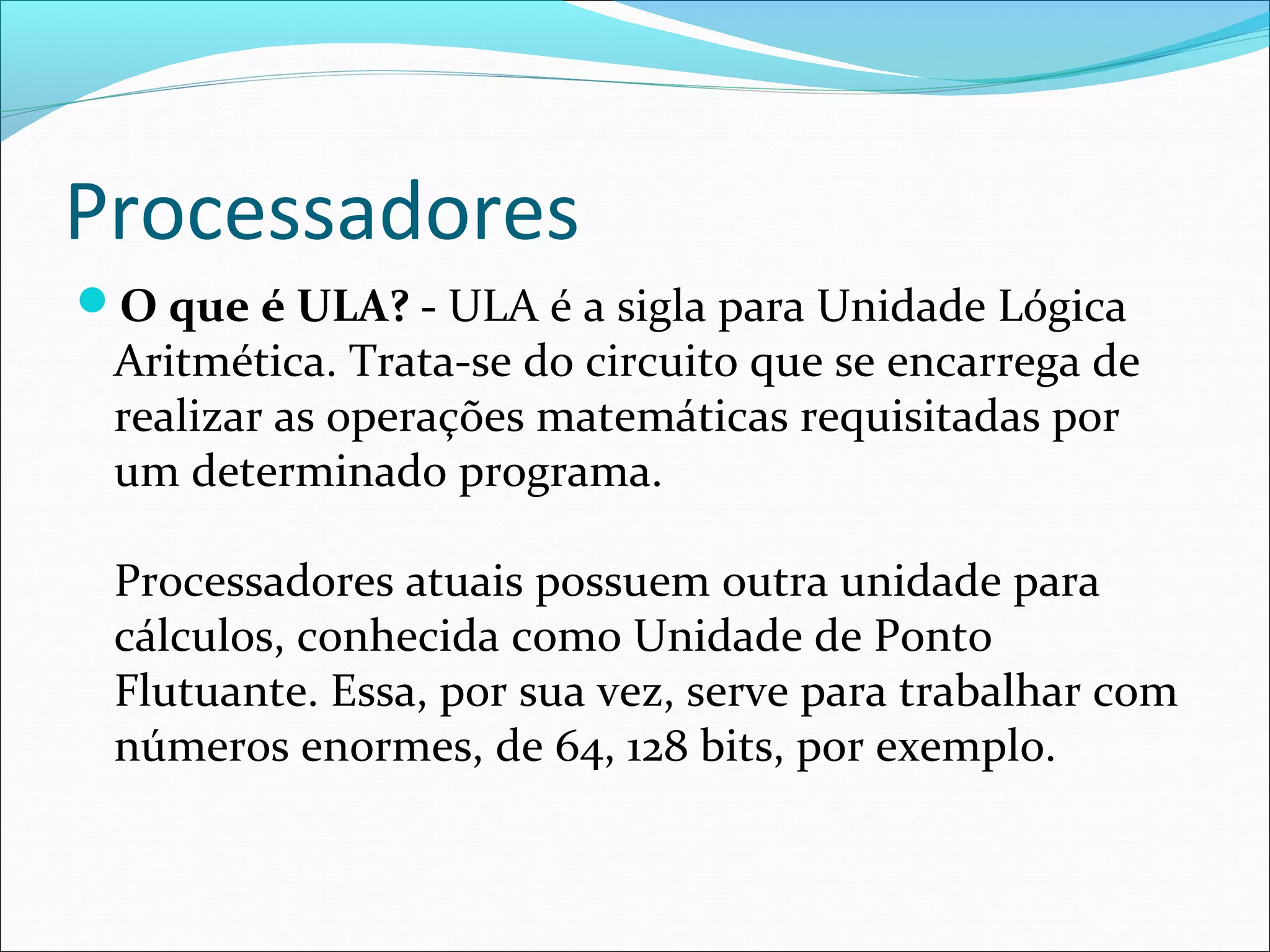 Processadores
O que é ULA? - ULA é a sigla para Unidade Lógica
Aritmética. Trata-se do circuito que se encarrega de
realizar as operações matemáticas requisitadas por
um determinado programa.
Processadores atuais possuem outra unidade para
cálculos, conhecida como Unidade de Ponto
Flutuante. Essa, por sua vez, serve para trabalhar com
números enormes, de 64, 128 bits, por exemplo.
 