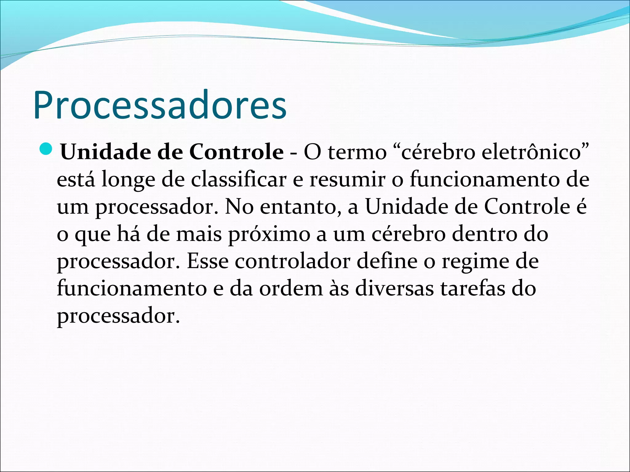 Processadores
Unidade de Controle - O termo “cérebro eletrônico”
está longe de classificar e resumir o funcionamento de
um processador. No entanto, a Unidade de Controle é
o que há de mais próximo a um cérebro dentro do
processador. Esse controlador define o regime de
funcionamento e da ordem às diversas tarefas do
processador.
 