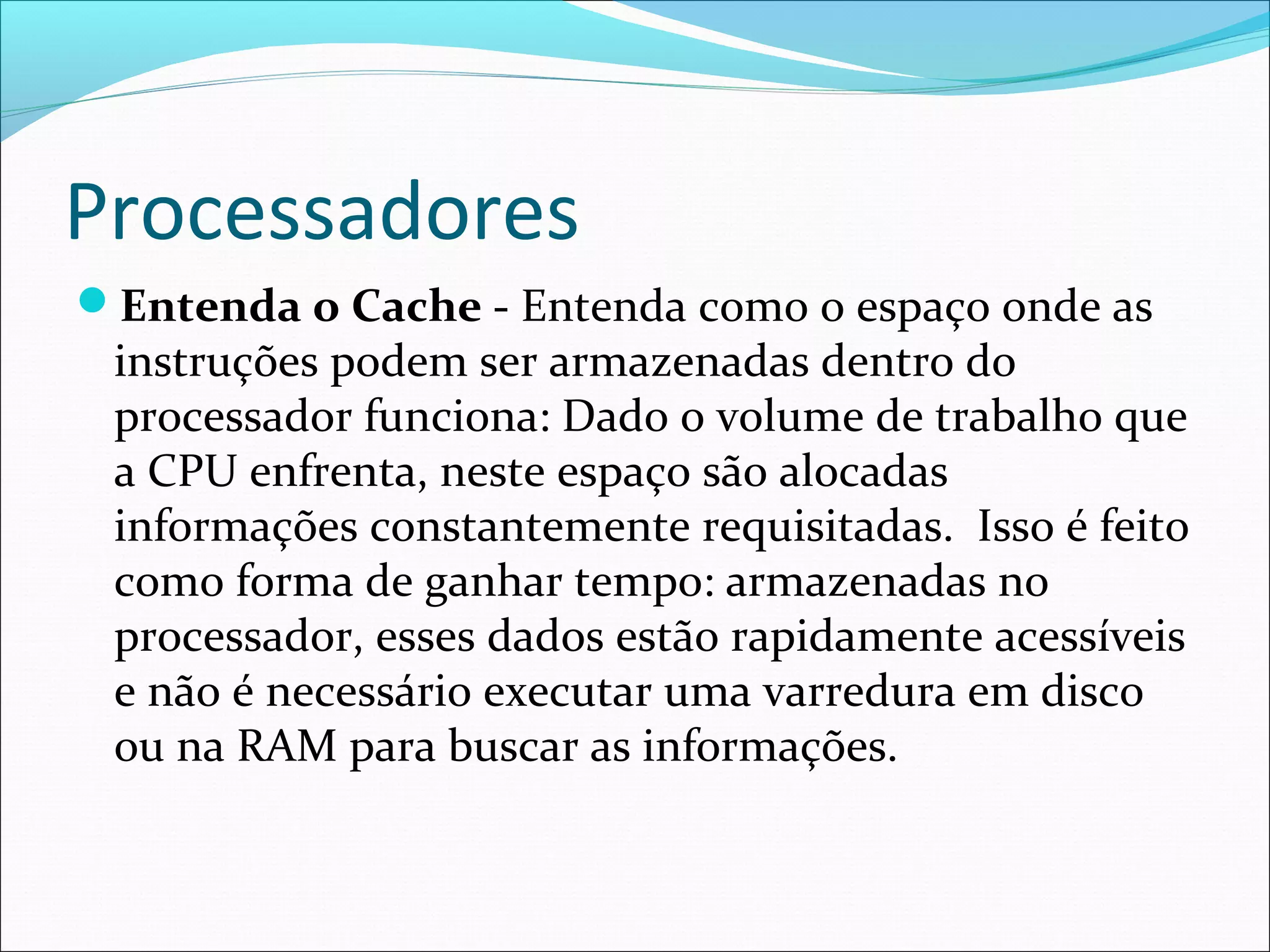 Processadores
Entenda o Cache - Entenda como o espaço onde as
instruções podem ser armazenadas dentro do
processador funciona: Dado o volume de trabalho que
a CPU enfrenta, neste espaço são alocadas
informações constantemente requisitadas. Isso é feito
como forma de ganhar tempo: armazenadas no
processador, esses dados estão rapidamente acessíveis
e não é necessário executar uma varredura em disco
ou na RAM para buscar as informações.
 