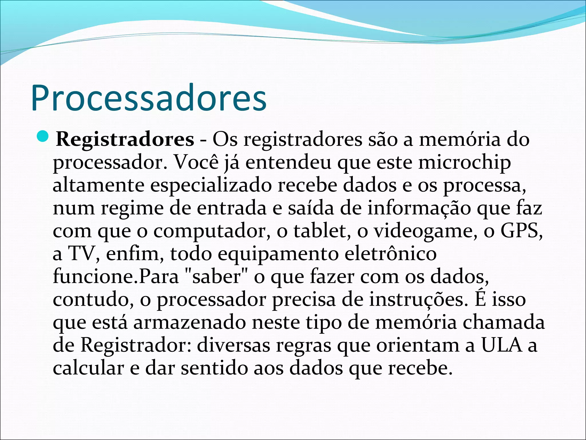 Processadores
Registradores - Os registradores são a memória do
processador. Você já entendeu que este microchip
altamente especializado recebe dados e os processa,
num regime de entrada e saída de informação que faz
com que o computador, o tablet, o videogame, o GPS,
a TV, enfim, todo equipamento eletrônico
funcione.Para "saber" o que fazer com os dados,
contudo, o processador precisa de instruções. É isso
que está armazenado neste tipo de memória chamada
de Registrador: diversas regras que orientam a ULA a
calcular e dar sentido aos dados que recebe.
 