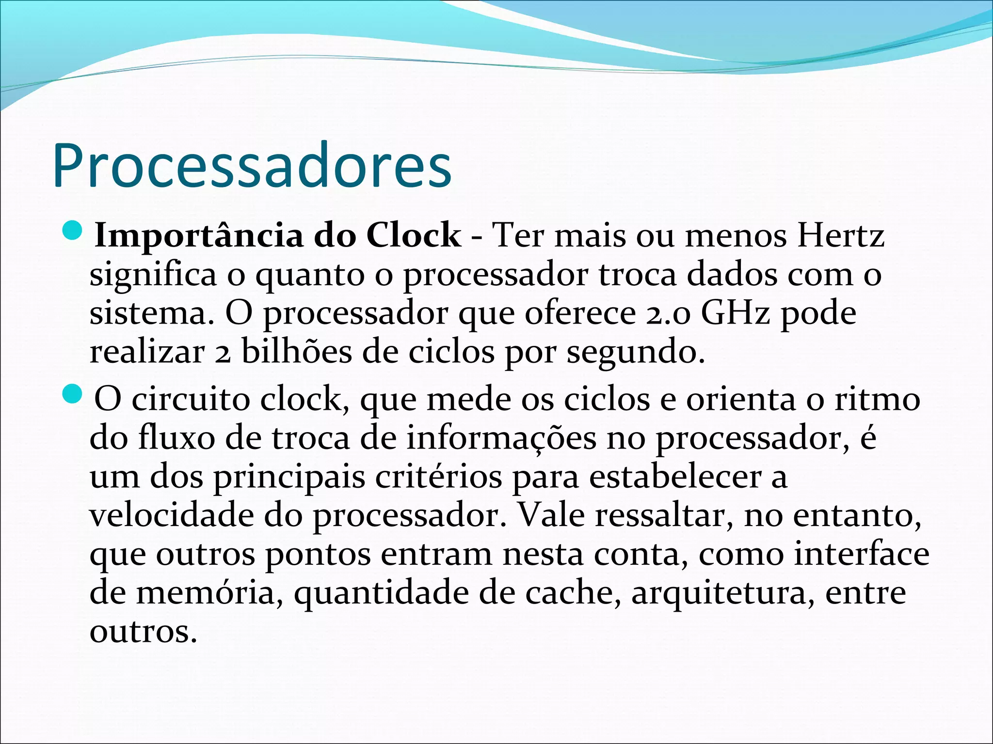 Processadores
Importância do Clock - Ter mais ou menos Hertz
significa o quanto o processador troca dados com o
sistema. O processador que oferece 2.0 GHz pode
realizar 2 bilhões de ciclos por segundo.
O circuito clock, que mede os ciclos e orienta o ritmo
do fluxo de troca de informações no processador, é
um dos principais critérios para estabelecer a
velocidade do processador. Vale ressaltar, no entanto,
que outros pontos entram nesta conta, como interface
de memória, quantidade de cache, arquitetura, entre
outros.
 
