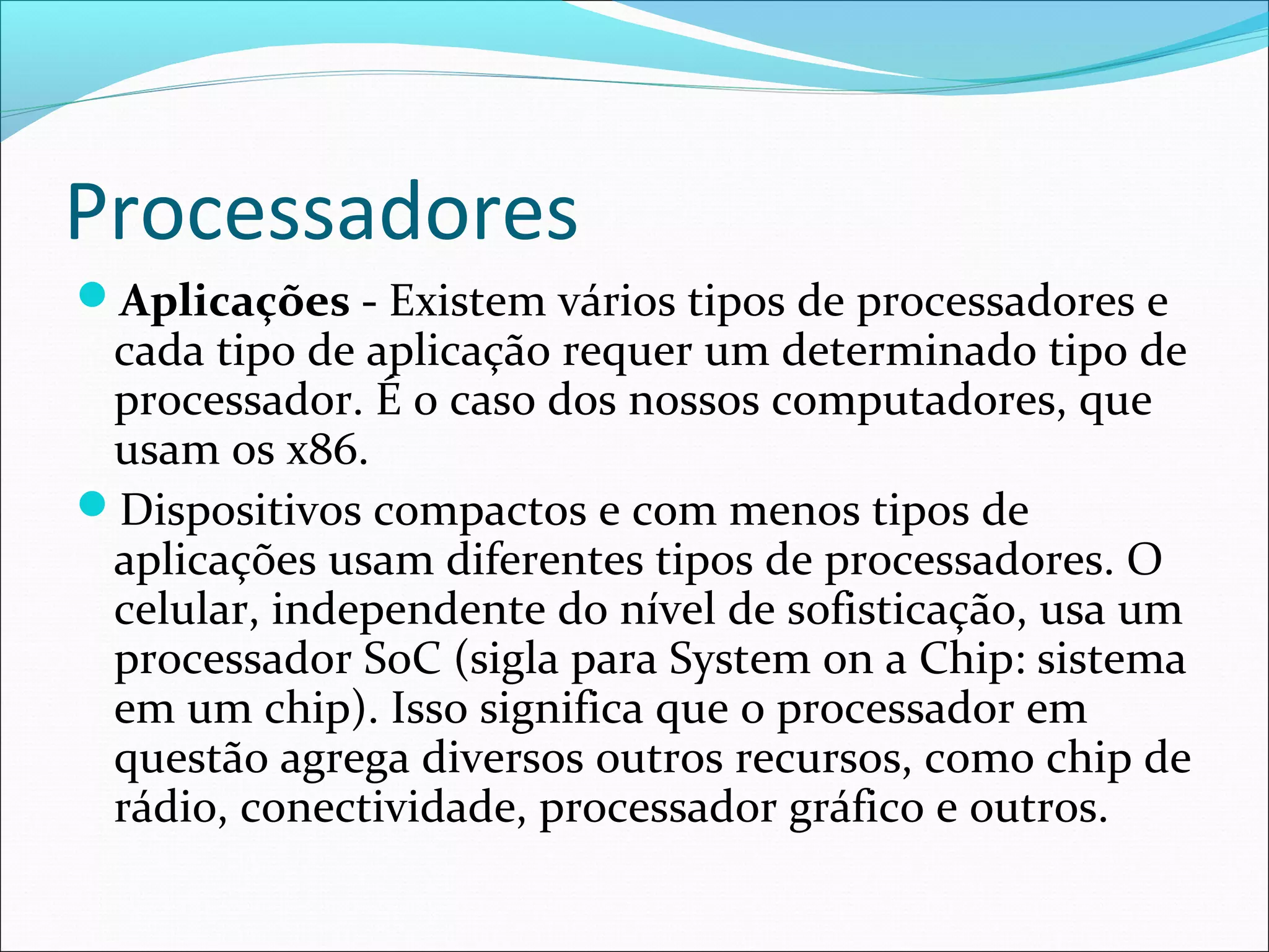 Processadores
Aplicações - Existem vários tipos de processadores e
cada tipo de aplicação requer um determinado tipo de
processador. É o caso dos nossos computadores, que
usam os x86.
Dispositivos compactos e com menos tipos de
aplicações usam diferentes tipos de processadores. O
celular, independente do nível de sofisticação, usa um
processador SoC (sigla para System on a Chip: sistema
em um chip). Isso significa que o processador em
questão agrega diversos outros recursos, como chip de
rádio, conectividade, processador gráfico e outros.
 