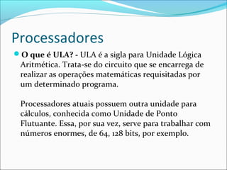 Processadores
O que é ULA? - ULA é a sigla para Unidade Lógica
Aritmética. Trata-se do circuito que se encarrega de
realizar as operações matemáticas requisitadas por
um determinado programa.
Processadores atuais possuem outra unidade para
cálculos, conhecida como Unidade de Ponto
Flutuante. Essa, por sua vez, serve para trabalhar com
números enormes, de 64, 128 bits, por exemplo.
 