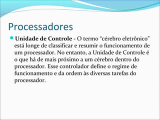 Processadores
Unidade de Controle - O termo “cérebro eletrônico”
está longe de classificar e resumir o funcionamento de
um processador. No entanto, a Unidade de Controle é
o que há de mais próximo a um cérebro dentro do
processador. Esse controlador define o regime de
funcionamento e da ordem às diversas tarefas do
processador.
 