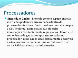 Processadores
Entenda o Cache - Entenda como o espaço onde as
instruções podem ser armazenadas dentro do
processador funciona: Dado o volume de trabalho que
a CPU enfrenta, neste espaço são alocadas
informações constantemente requisitadas. Isso é feito
como forma de ganhar tempo: armazenadas no
processador, esses dados estão rapidamente acessíveis
e não é necessário executar uma varredura em disco
ou na RAM para buscar as informações.
 