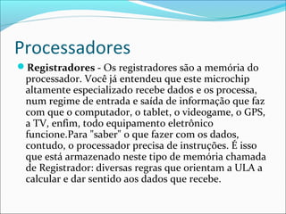 Processadores
Registradores - Os registradores são a memória do
processador. Você já entendeu que este microchip
altamente especializado recebe dados e os processa,
num regime de entrada e saída de informação que faz
com que o computador, o tablet, o videogame, o GPS,
a TV, enfim, todo equipamento eletrônico
funcione.Para "saber" o que fazer com os dados,
contudo, o processador precisa de instruções. É isso
que está armazenado neste tipo de memória chamada
de Registrador: diversas regras que orientam a ULA a
calcular e dar sentido aos dados que recebe.
 