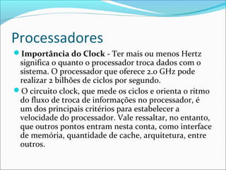 Processadores
Importância do Clock - Ter mais ou menos Hertz
significa o quanto o processador troca dados com o
sistema. O processador que oferece 2.0 GHz pode
realizar 2 bilhões de ciclos por segundo.
O circuito clock, que mede os ciclos e orienta o ritmo
do fluxo de troca de informações no processador, é
um dos principais critérios para estabelecer a
velocidade do processador. Vale ressaltar, no entanto,
que outros pontos entram nesta conta, como interface
de memória, quantidade de cache, arquitetura, entre
outros.
 