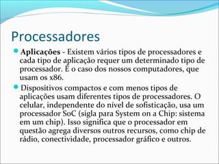 Processadores
Aplicações - Existem vários tipos de processadores e
cada tipo de aplicação requer um determinado tipo de
processador. É o caso dos nossos computadores, que
usam os x86.
Dispositivos compactos e com menos tipos de
aplicações usam diferentes tipos de processadores. O
celular, independente do nível de sofisticação, usa um
processador SoC (sigla para System on a Chip: sistema
em um chip). Isso significa que o processador em
questão agrega diversos outros recursos, como chip de
rádio, conectividade, processador gráfico e outros.
 