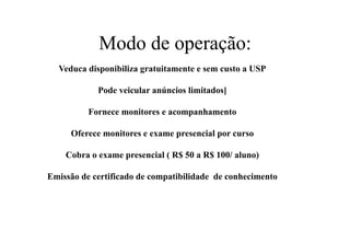 Modo de operação:
Veduca disponibiliza gratuitamente e sem custo a USP
Pode veicular anúncios limitados]
Fornece monitores e acompanhamento
Oferece monitores e exame presencial por curso
Cobra o exame presencial ( R$ 50 a R$ 100/ aluno)
Emissão de certificado de compatibilidade de conhecimento

 