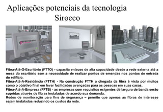 Aplicações potenciais da tecnologia
Sirocco

Fibra-Até-O-Escritório (FTTO) - capacita enlaces de alta capacidade desde a rede externa até a
mesa do escritório sem a necessidade de realizar pontos de emendas nos pontos de entrada
do edifício.
Fibra-Até-A-Residência (FTTH) - Na construção FTTH a chegada da fibra é vista por muitos
como o objetivo final em levar facilidades avançadas para as pessoas em suas casas.
Fibra-Até-A-Empresa (FFTB) - as empresas com requisitos exigentes de largura de banda serão
supridas através de fibras instaladas de acordo sua demanda.
Redes de monitoração para fins de segurança – permite que apenas as fibras de interesse
sejam instaladas reduzindo os custos da rede.

 