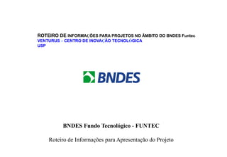 ROTEIRO DE INFORMAÇÕES PARA PROJETOS NO ÂMBITO DO BNDES Funtec
VENTURUS – CENTRO DE INOVAÇÃO TECNOLÓGICA
USP

BNDES Fundo Tecnológico - FUNTEC
Roteiro de Informações para Apresentação do Projeto

 