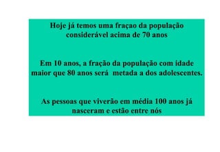 Hoje já temos uma fraçao da população
considerável acima de 70 anos
Em 10 anos, a fração da população com idade
maior que 80 anos será metada a dos adolescentes.
As pessoas que viverão em média 100 anos já
nasceram e estão entre nós

 