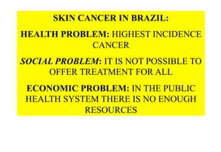SKIN CANCER IN BRAZIL:
HEALTH PROBLEM: HIGHEST INCIDENCE
CANCER
SOCIAL PROBLEM: IT IS NOT POSSIBLE TO
OFFER TREATMENT FOR ALL
ECONOMIC PROBLEM: IN THE PUBLIC
HEALTH SYSTEM THERE IS NO ENOUGH
RESOURCES

 