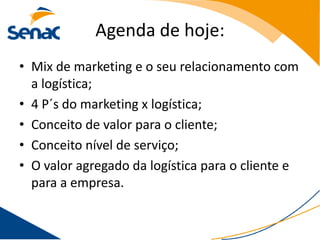 Agenda de hoje:
• Mix de marketing e o seu relacionamento com
  a logística;
• 4 P´s do marketing x logística;
• Conceito de valor para o cliente;
• Conceito nível de serviço;
• O valor agregado da logística para o cliente e
  para a empresa.
 