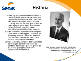 História
O Marketing Mix, pode ser definido como a
   combinação de elementos variáveis que
   compõe as atividades de Mkt, criado por
   Neil Borden wm 1949, afirma em sua
   obra que o termo lhe veio à cabeça ao ler
   os estudos de outro autor de sua época
   (James Culliton), que chamava os
   executivos de liquidificadores (mixers).
A partir de então a expressão Marketing Mix
   (mistura de Marketing) ou Composto de
   Marketing, como é conhecida no Brasil,
   passou a ser a teoria mais aceita para
   efetivar atividades de Marketing.
Jerome McCarthy, professor da Universidade
   de Michigan, aprimorou a Teoria de
   Borden e definiu os 4 grandes grupos de
                                               Peter Ferdinand Drucker, (Nov/1909 - Nov/05, foi um
   atividades que representariam os                 escritor, professor e consultor administrativo de
   ingredientes do composto.                           origem austríaca, considerado como o pai da
                                                                             administração moderna
 