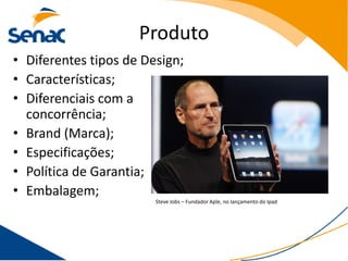 Produto
• Diferentes tipos de Design;
• Características;
• Diferenciais com a
  concorrência;
• Brand (Marca);
• Especificações;
• Política de Garantia;
• Embalagem;
                        Steve Jobs – Fundador Aple, no lançamento do Ipad
 