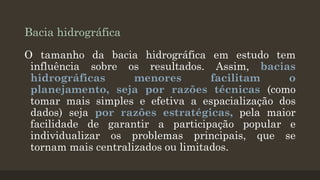 Bacia hidrográfica
O tamanho da bacia hidrográfica em estudo tem
influência sobre os resultados. Assim, bacias
hidrográficas
menores
facilitam
o
planejamento, seja por razões técnicas (como
tomar mais simples e efetiva a espacialização dos
dados) seja por razões estratégicas, pela maior
facilidade de garantir a participação popular e
individualizar os problemas principais, que se
tornam mais centralizados ou limitados.

 