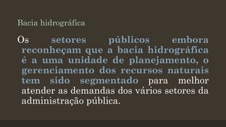 Bacia hidrográfica

Os
setores
públicos
embora
reconheçam que a bacia hidrográfica
é a uma unidade de planejamento, o
gerenciamento dos recursos naturais
tem sido segmentado para melhor
atender as demandas dos vários setores da
administração pública.

 